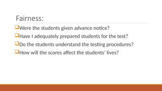 Fairness:
Were the students given advance notice?
Have I adequately prepared students for the test?
Do the students understand the testing procedures?
How will the scores affect the students’ lives?
 