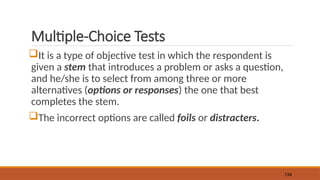 Multiple-Choice Tests
It is a type of objective test in which the respondent is
given a stem that introduces a problem or asks a question,
and he/she is to select from among three or more
alternatives (options or responses) the one that best
completes the stem.
The incorrect options are called foils or distracters.
134
 