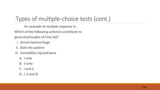 Types of multiple-choice tests (cont.)
An example of multiple response is:
Which of the following action(s) contribute to
general principles of First Aid?
i. Arrest haemorrhage
ii. Bath the patient
iii. Immobilize injured bone
A. i only
B. ii only
C. i and ii
D. i, ii and iii
136
 