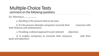 Multiple-Choice Tests
comment on the following questions
Q1. Planning is …………………
a. Deciding in the present what to do soon
b. It’s the process whereby companies reconcile their resources with
their finances and achievements
c. Providing a rational approach to pre-selected objectives
d. It enables companies to reconcile their resources with their
goals and objectives
 