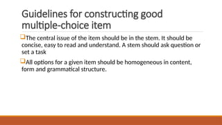 Guidelines for constructing good
multiple-choice item
The central issue of the item should be in the stem. It should be
concise, easy to read and understand. A stem should ask question or
set a task
All options for a given item should be homogeneous in content,
form and grammatical structure.
 