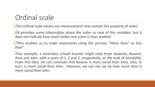 Ordinal scale
An ordinal scale means our measurement now contain the property of order.
It provides some information about the order or rank of the variables, but it
does not indicate how much better one score is than another.
This enables us to make statements using the phrases “More than” or less
than”.
For example, a secondary school teacher might rank three students, Kwame,
Ama and John, with a score of 1, 2 and 3, respectively, on the trait of sociability.
From this data; we can conclude that Kwame is more social than Ama, who, in
turn, is more social than John. However, we can not say by how much Ama is
more social than John.
 