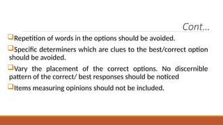 Cont…
Repetition of words in the options should be avoided.
Specific determiners which are clues to the best/correct option
should be avoided.
Vary the placement of the correct options. No discernible
pattern of the correct/ best responses should be noticed
Items measuring opinions should not be included.
 