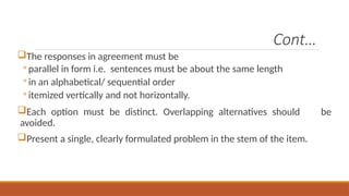 Cont…
The responses in agreement must be
◦ parallel in form i.e. sentences must be about the same length
◦ in an alphabetical/ sequential order
◦ itemized vertically and not horizontally.
Each option must be distinct. Overlapping alternatives should be
avoided.
Present a single, clearly formulated problem in the stem of the item.
 