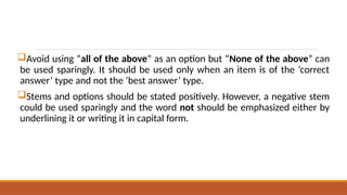 Avoid using “all of the above” as an option but “None of the above” can
be used sparingly. It should be used only when an item is of the ‘correct
answer’ type and not the ‘best answer’ type.
Stems and options should be stated positively. However, a negative stem
could be used sparingly and the word not should be emphasized either by
underlining it or writing it in capital form.
 