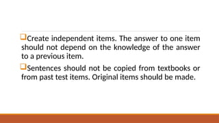 Create independent items. The answer to one item
should not depend on the knowledge of the answer
to a previous item.
Sentences should not be copied from textbooks or
from past test items. Original items should be made.
 
