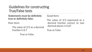 Guidelines for constructing
True/False tests
Statements must be definitely
true or definitely false.
Poor Item:
The value of 2/3 as a decimal
fraction is 0.7
True or False
Good Item:
The value of 2/3 expressed as a
decimal fraction correct to two
decimal places is 0.67
True or False
145
 
