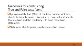Guidelines for constructing
True and False tests (cont.)
Approximately, half (50%) of the total number of items
should be false because it is easier to construct statements
that are true and the tendency is to have more true
statement.
Statement should possess only one central theme.
147
 