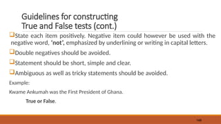 Guidelines for constructing
True and False tests (cont.)
State each item positively. Negative item could however be used with the
negative word, ‘not’, emphasized by underlining or writing in capital letters.
Double negatives should be avoided.
Statement should be short, simple and clear.
Ambiguous as well as tricky statements should be avoided.
Example:
Kwame Ankumah was the First President of Ghana.
True or False.
148
 