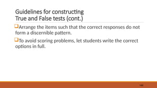 Guidelines for constructing
True and False tests (cont.)
Arrange the items such that the correct responses do not
form a discernible pattern.
To avoid scoring problems, let students write the correct
options in full.
149
 