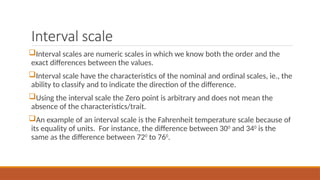 Interval scale
Interval scales are numeric scales in which we know both the order and the
exact differences between the values.
Interval scale have the characteristics of the nominal and ordinal scales, ie., the
ability to classify and to indicate the direction of the difference.
Using the interval scale the Zero point is arbitrary and does not mean the
absence of the characteristics/trait.
An example of an interval scale is the Fahrenheit temperature scale because of
its equality of units. For instance, the difference between 300
and 340
is the
same as the difference between 720
to 760
.
 