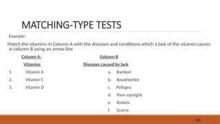 MATCHING-TYPE TESTS
Example:
Match the vitamins in Column A with the diseases and conditions which a lack of the vitamin causes
in column B using an arrow line
Column A: Column B
Vitamins Diseases caused by lack
1. Vitamin A a. Bariberi
2. Vitamin C b. Kwashiorkor
3. Vitamin D c. Pellagra
d. Poor eyesight
e. Rickets
f. Scurvy
151
 