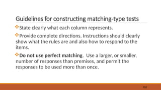 Guidelines for constructing matching-type tests
State clearly what each column represents.
Provide complete directions. Instructions should clearly
show what the rules are and also how to respond to the
items.
Do not use perfect matching. Use a larger, or smaller,
number of responses than premises, and permit the
responses to be used more than once.
152
 