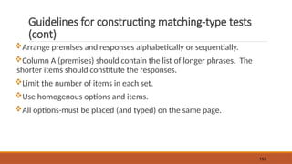 Guidelines for constructing matching-type tests
(cont)
Arrange premises and responses alphabetically or sequentially.
Column A (premises) should contain the list of longer phrases. The
shorter items should constitute the responses.
Limit the number of items in each set.
Use homogenous options and items.
All options-must be placed (and typed) on the same page.
153
 