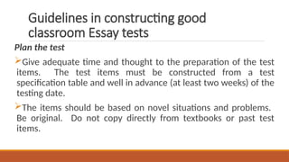 Guidelines in constructing good
classroom Essay tests
Plan the test
Give adequate time and thought to the preparation of the test
items. The test items must be constructed from a test
specification table and well in advance (at least two weeks) of the
testing date.
The items should be based on novel situations and problems.
Be original. Do not copy directly from textbooks or past test
items.
 