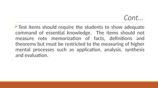 Cont…
Test items should require the students to show adequate
command of essential knowledge. The items should not
measure rote memorization of facts, definitions and
theorems but must be restricted to the measuring of higher
mental processes such as application, analysis, synthesis
and evaluation.
 