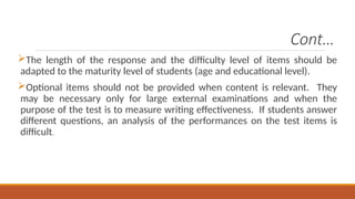 Cont…
The length of the response and the difficulty level of items should be
adapted to the maturity level of students (age and educational level).
Optional items should not be provided when content is relevant. They
may be necessary only for large external examinations and when the
purpose of the test is to measure writing effectiveness. If students answer
different questions, an analysis of the performances on the test items is
difficult.
 