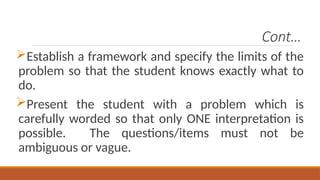 Cont…
Establish a framework and specify the limits of the
problem so that the student knows exactly what to
do.
Present the student with a problem which is
carefully worded so that only ONE interpretation is
possible. The questions/items must not be
ambiguous or vague.
 