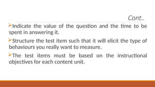 Cont..
Indicate the value of the question and the time to be
spent in answering it.
Structure the test item such that it will elicit the type of
behaviours you really want to measure.
The test items must be based on the instructional
objectives for each content unit.
 
