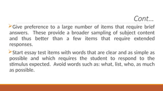 Cont…
Give preference to a large number of items that require brief
answers. These provide a broader sampling of subject content
and thus better than a few items that require extended
responses.
Start essay test items with words that are clear and as simple as
possible and which requires the student to respond to the
stimulus expected. Avoid words such as: what, list, who, as much
as possible.
 