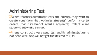 Administering Test
When teachers administer tests and quizzes, they want to
create conditions that optimize students’ performance to
ensure that assessment results accurately reflect what
students know and can do.
If one construct a very good test and its administration is
not done well, one will not get the desired results.
 