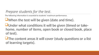 Prepare students for the test.
The following information is essential to students’ maximum performance.
When the test will be given (date and time).
Under what conditions it will be given (timed or take-
home, number of items, open book or closed book, place
of test).
The content areas it will cover (study questions or a list
of learning targets).
 