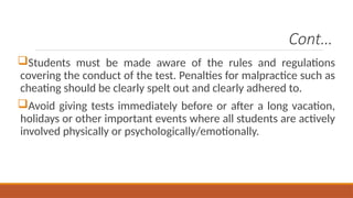 Cont…
Students must be made aware of the rules and regulations
covering the conduct of the test. Penalties for malpractice such as
cheating should be clearly spelt out and clearly adhered to.
Avoid giving tests immediately before or after a long vacation,
holidays or other important events where all students are actively
involved physically or psychologically/emotionally.
 