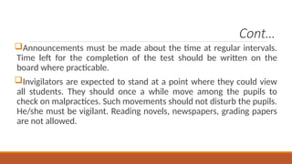 Cont…
Announcements must be made about the time at regular intervals.
Time left for the completion of the test should be written on the
board where practicable.
Invigilators are expected to stand at a point where they could view
all students. They should once a while move among the pupils to
check on malpractices. Such movements should not disturb the pupils.
He/she must be vigilant. Reading novels, newspapers, grading papers
are not allowed.
 