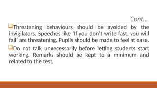 Cont…
Threatening behaviours should be avoided by the
invigilators. Speeches like ‘If you don’t write fast, you will
fail’ are threatening. Pupils should be made to feel at ease.
Do not talk unnecessarily before letting students start
working. Remarks should be kept to a minimum and
related to the test.
 