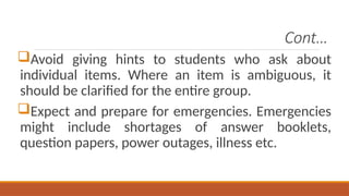Cont…
Avoid giving hints to students who ask about
individual items. Where an item is ambiguous, it
should be clarified for the entire group.
Expect and prepare for emergencies. Emergencies
might include shortages of answer booklets,
question papers, power outages, illness etc.
 