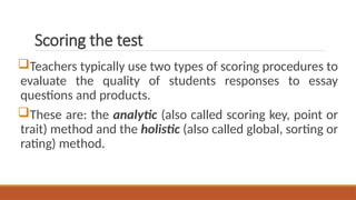Scoring the test
Teachers typically use two types of scoring procedures to
evaluate the quality of students responses to essay
questions and products.
These are: the analytic (also called scoring key, point or
trait) method and the holistic (also called global, sorting or
rating) method.
 