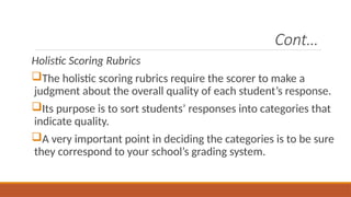 Cont…
Holistic Scoring Rubrics
The holistic scoring rubrics require the scorer to make a
judgment about the overall quality of each student’s response.
Its purpose is to sort students’ responses into categories that
indicate quality.
A very important point in deciding the categories is to be sure
they correspond to your school’s grading system.
 