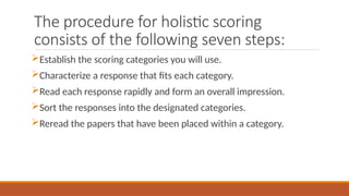 The procedure for holistic scoring
consists of the following seven steps:
Establish the scoring categories you will use.
Characterize a response that fits each category.
Read each response rapidly and form an overall impression.
Sort the responses into the designated categories.
Reread the papers that have been placed within a category.
 