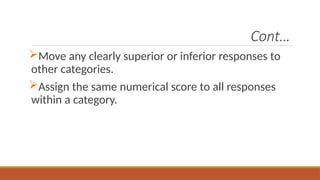 Cont…
Move any clearly superior or inferior responses to
other categories.
Assign the same numerical score to all responses
within a category.
 