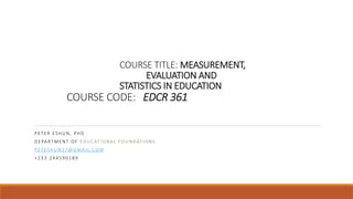 COURSE TITLE: MEASUREMENT,
EVALUATION AND
STATISTICS IN EDUCATION
COURSE CODE: EDCR 361
PE TE R ES HUN, P HD
DE PA RTM E NT O F E D UC ATIO NA L FO UNDATIO NS
PE TES HU N3 7@ GM A I L.CO M
+23 3 244 5 90 18 9
 