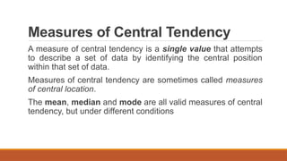 Measures of Central Tendency
A measure of central tendency is a single value that attempts
to describe a set of data by identifying the central position
within that set of data.
Measures of central tendency are sometimes called measures
of central location.
The mean, median and mode are all valid measures of central
tendency, but under different conditions
 