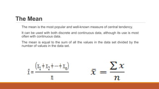 The Mean
The mean is the most popular and well-known measure of central tendency.
It can be used with both discrete and continuous data, although its use is most
often with continuous data.
The mean is equal to the sum of all the values in the data set divided by the
number of values in the data set.
 