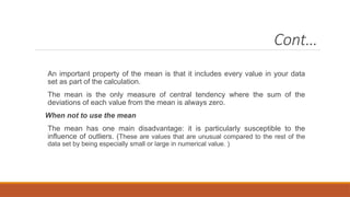 Cont…
An important property of the mean is that it includes every value in your data
set as part of the calculation.
The mean is the only measure of central tendency where the sum of the
deviations of each value from the mean is always zero.
When not to use the mean
The mean has one main disadvantage: it is particularly susceptible to the
influence of outliers. (These are values that are unusual compared to the rest of the
data set by being especially small or large in numerical value. )
 
