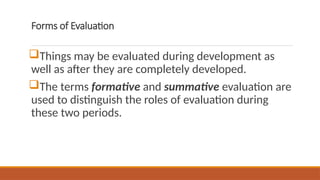 Forms of Evaluation
Things may be evaluated during development as
well as after they are completely developed.
The terms formative and summative evaluation are
used to distinguish the roles of evaluation during
these two periods.
 