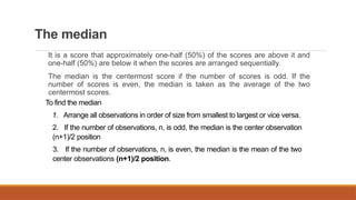 The median
It is a score that approximately one-half (50%) of the scores are above it and
one-half (50%) are below it when the scores are arranged sequentially.
The median is the centermost score if the number of scores is odd. If the
number of scores is even, the median is taken as the average of the two
centermost scores.
To find the median
1. Arrange all observations in order of size from smallest to largest or vice versa.
2. If the number of observations, n, is odd, the median is the center observation
(n+1)/2 position
3. If the number of observations, n, is even, the median is the mean of the two
center observations (n+1)/2 position.
 