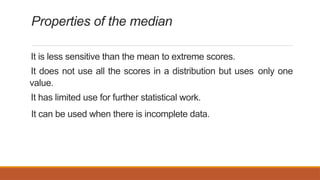 Properties of the median
It is less sensitive than the mean to extreme scores.
It does not use all the scores in a distribution but uses only one
value.
It has limited use for further statistical work.
It can be used when there is incomplete data.
 