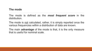 The mode
The mode is defined as the most frequent score in the
distribution.
The mode is not calculated, rather, it is simply reported once the
various frequencies within a distribution of data are known.
The main advantage of the mode is that, it is the only measure
that is useful for nominal scale.
 