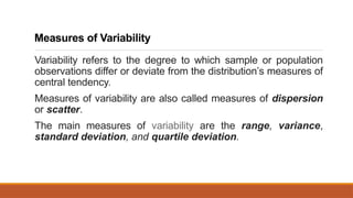 Measures of Variability
Variability refers to the degree to which sample or population
observations differ or deviate from the distribution’s measures of
central tendency.
Measures of variability are also called measures of dispersion
or scatter.
The main measures of variability are the range, variance,
standard deviation, and quartile deviation.
 