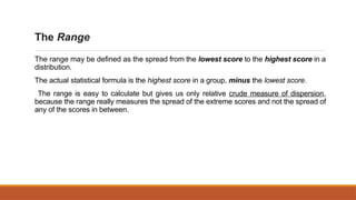 The Range
The range may be defined as the spread from the lowest score to the highest score in a
distribution.
The actual statistical formula is the highest score in a group, minus the lowest score.
The range is easy to calculate but gives us only relative crude measure of dispersion,
because the range really measures the spread of the extreme scores and not the spread of
any of the scores in between.
 