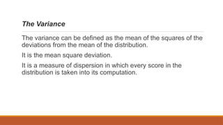 The Variance
The variance can be defined as the mean of the squares of the
deviations from the mean of the distribution.
It is the mean square deviation.
It is a measure of dispersion in which every score in the
distribution is taken into its computation.
 