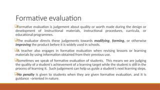 Formative evaluation
Formative evaluation is judgement about quality or worth made during the design or
development of instructional materials, instructional procedures, curricula, or
educational programmes.
The evaluator directs these judgements towards modifying, forming, or otherwise
improving the product before it is widely used in schools.
A teacher also engages in formative evaluation when revising lessons or learning
materials by using information obtained from their previous use.
Sometimes we speak of formative evaluation of students. This means we are judging
the quality of a student’s achievement of a learning target while the student is still in the
process of learning it. Such judgement can help us guide a student’s next learning steps.
No penalty is given to students when they are given formative evaluation, and it is
guidance –oriented in nature.
 