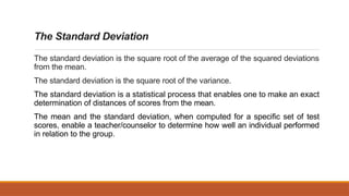The Standard Deviation
The standard deviation is the square root of the average of the squared deviations
from the mean.
The standard deviation is the square root of the variance.
The standard deviation is a statistical process that enables one to make an exact
determination of distances of scores from the mean.
The mean and the standard deviation, when computed for a specific set of test
scores, enable a teacher/counselor to determine how well an individual performed
in relation to the group.
 