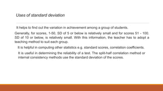 Uses of standard deviation
It helps to find out the variation in achievement among a group of students.
Generally, for scores, 1-50, SD of 5 or below is relatively small and for scores 51 - 100.
SD of 10 or below, is relatively small. With this information, the teacher has to adopt a
teaching method to suit each group.
It is helpful in computing other statistics e.g. standard scores, correlation coefficients.
It is useful in determining the reliability of a test. The split-half correlation method or
internal consistency methods use the standard deviation of the scores.
 