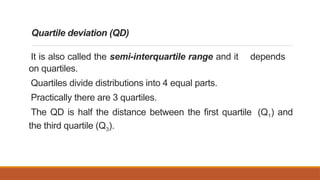 Quartile deviation (QD)
It is also called the semi-interquartile range and it depends
on quartiles.
Quartiles divide distributions into 4 equal parts.
Practically there are 3 quartiles.
The QD is half the distance between the first quartile (Q1) and
the third quartile (Q3).
 
