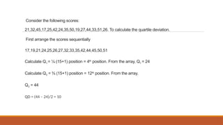 Consider the following scores:
21,32,45,17,25,42,24,35,50,19,27,44,33,51,26. To calculate the quartile deviation.
First arrange the scores sequentially
17,19,21,24,25,26,27,32,33,35,42,44,45,50,51
Calculate Q1 = ¼ (15+1) position = 4th
position. From the array, Q1 = 24
Calculate Q3 = ¾ (15+1) position = 12th
position. From the array,
Q3 = 44
QD = (44 – 24)/2 = 10
 